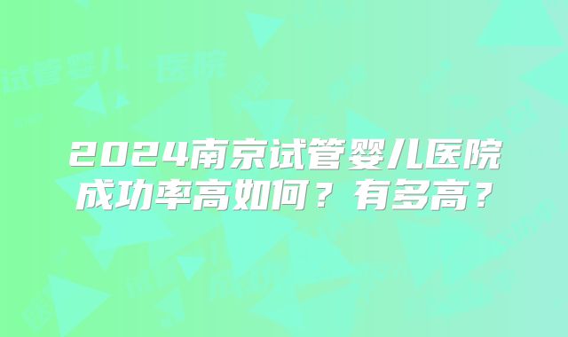 2024南京试管婴儿医院成功率高如何?有多高?