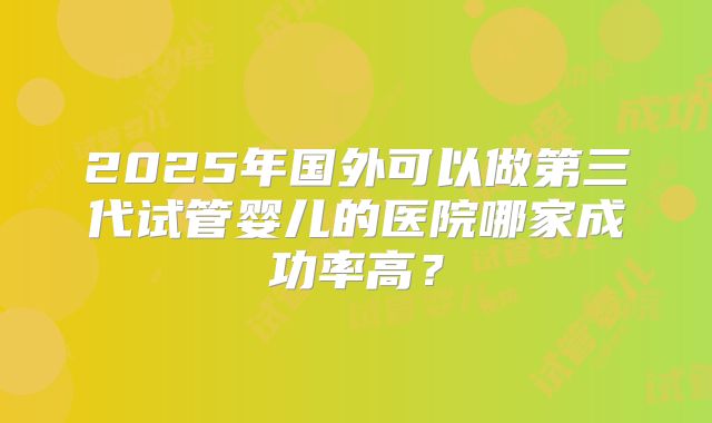 2025年国外可以做第三代试管婴儿的医院哪家成功率高？