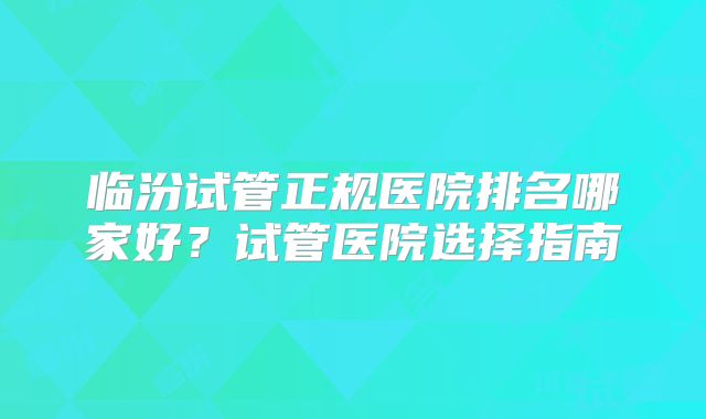 临汾试管正规医院排名哪家好?试管医院选择指南