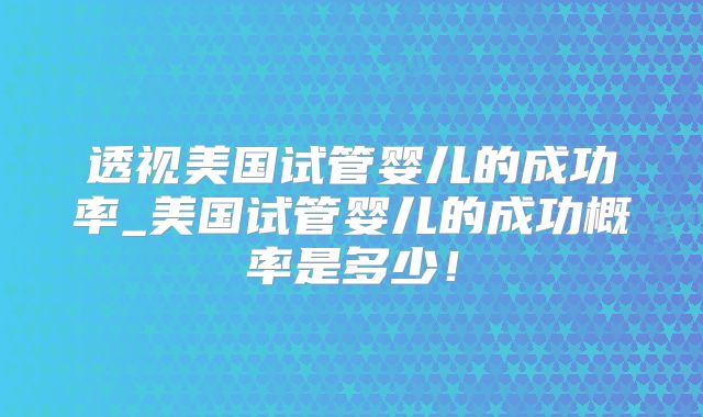 透视美国试管婴儿的成功率_美国试管婴儿的成功概率是多少！
