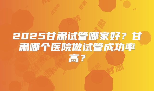 2025甘肃试管哪家好？甘肃哪个医院做试管成功率高？