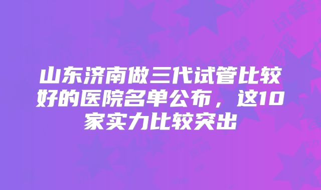 山东济南做三代试管比较好的医院名单公布，这10家实力比较突出