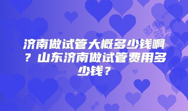 济南做试管大概多少钱啊？山东济南做试管费用多少钱？