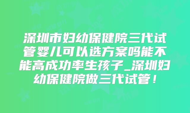 深圳市妇幼保健院三代试管婴儿可以选方案吗能不能高成功率生孩子_深圳妇幼保健院做三代试管!