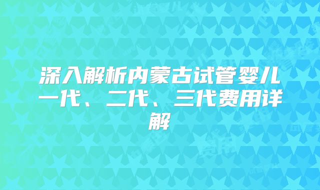 深入解析内蒙古试管婴儿一代、二代、三代费用详解