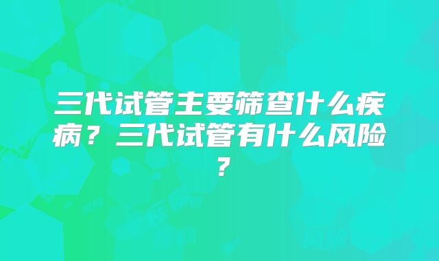 三代试管主要筛查什么疾病？三代试管有什么风险？