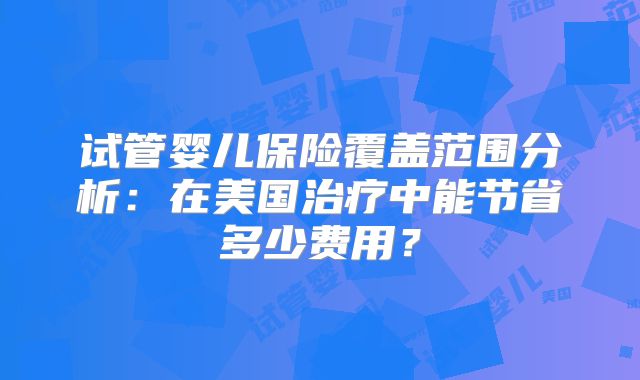 试管婴儿保险覆盖范围分析:在美国治疗中能节省多少费用?