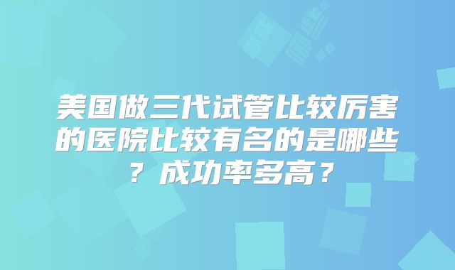 美国做三代试管比较厉害的医院比较有名的是哪些?成功率多高?