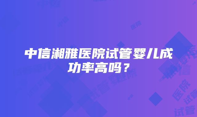 中信湘雅医院试管婴儿成功率高吗？