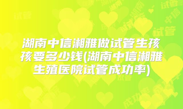 湖南中信湘雅做试管生孩孩要多少钱(湖南中信湘雅生殖医院试管成功率)