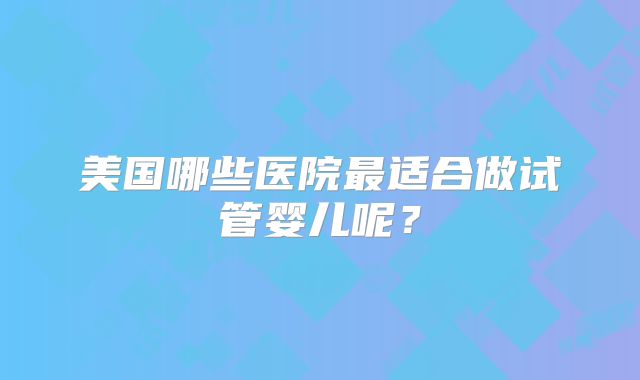 美国哪些医院最适合做试管婴儿呢？