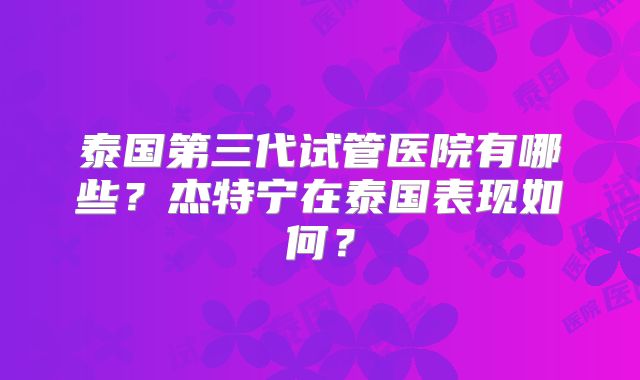 泰国第三代试管医院有哪些？杰特宁在泰国表现如何？