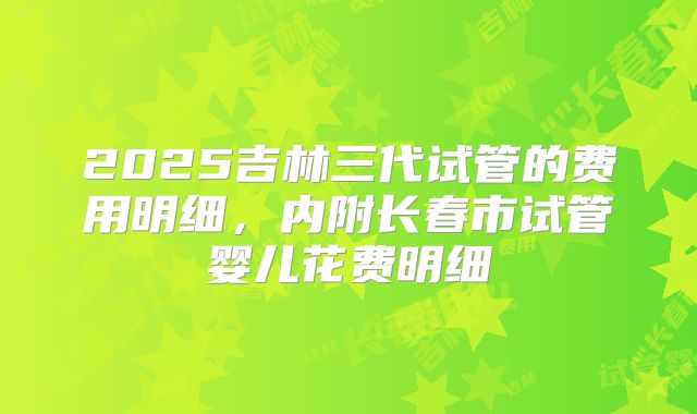 2025吉林三代试管的费用明细,内附长春市试管婴儿花费明细