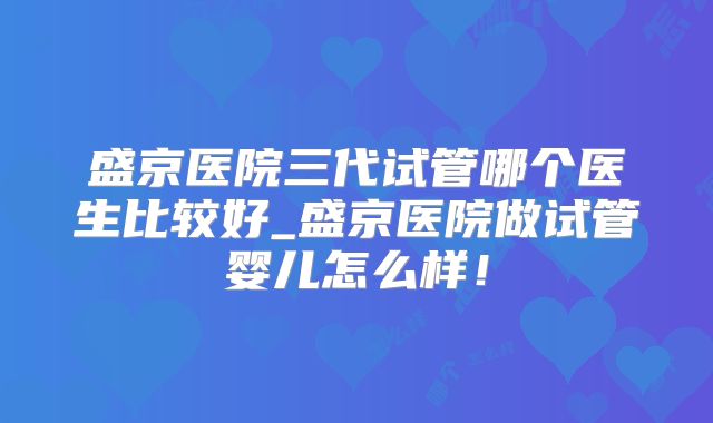 盛京医院三代试管哪个医生比较好_盛京医院做试管婴儿怎么样！