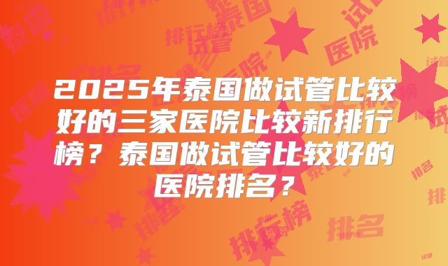 2025年泰国做试管比较好的三家医院比较新排行榜？泰国做试管比较好的医院排名？