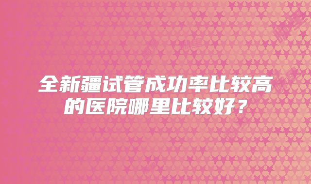 全新疆试管成功率比较高的医院哪里比较好？