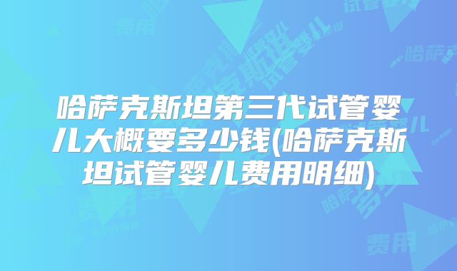 哈萨克斯坦第三代试管婴儿大概要多少钱(哈萨克斯坦试管婴儿费用明细)
