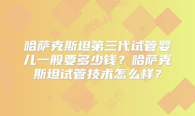 哈萨克斯坦第三代试管婴儿一般要多少钱？哈萨克斯坦试管技术怎么样？