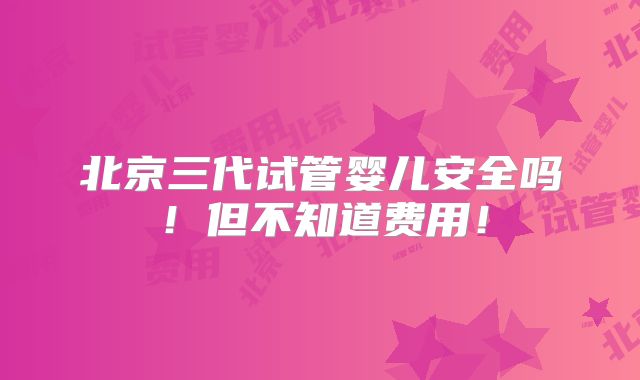 北京三代试管婴儿安全吗！但不知道费用！