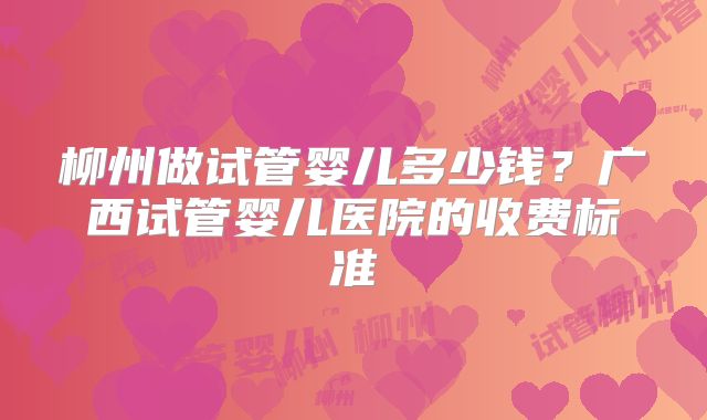 柳州做试管婴儿多少钱？广西试管婴儿医院的收费标准