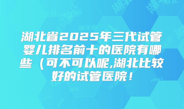 湖北省2025年三代试管婴儿排名前十的医院有哪些（可不可以呢,湖北比较好的试管医院！