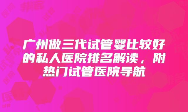 广州做三代试管婴比较好的私人医院排名解读，附热门试管医院导航
