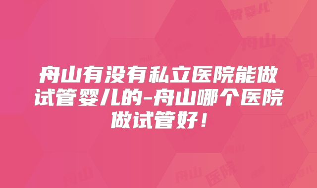 舟山有没有私立医院能做试管婴儿的-舟山哪个医院做试管好！