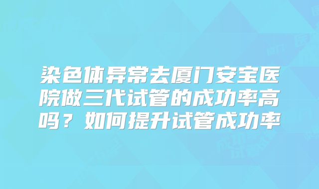 染色体异常去厦门安宝医院做三代试管的成功率高吗?如何提升试管成功率