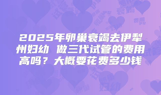 2025年卵巢衰竭去伊犁州妇幼 做三代试管的费用高吗？大概要花费多少钱
