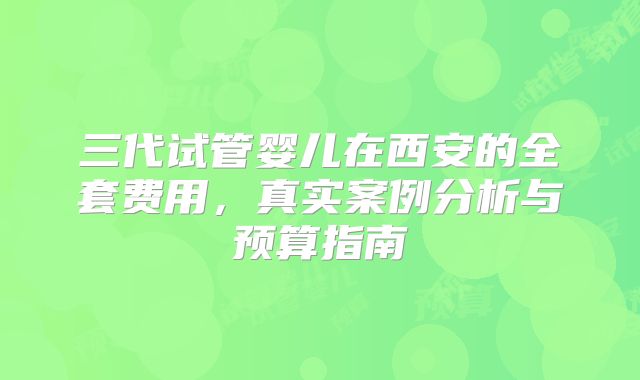 三代试管婴儿在西安的全套费用，真实案例分析与预算指南