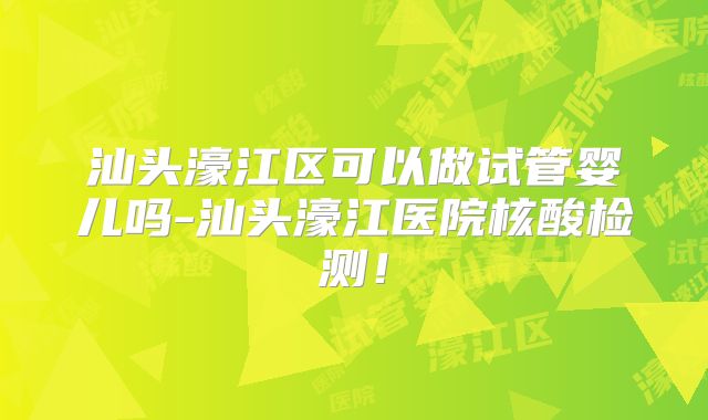 汕头濠江区可以做试管婴儿吗-汕头濠江医院核酸检测！
