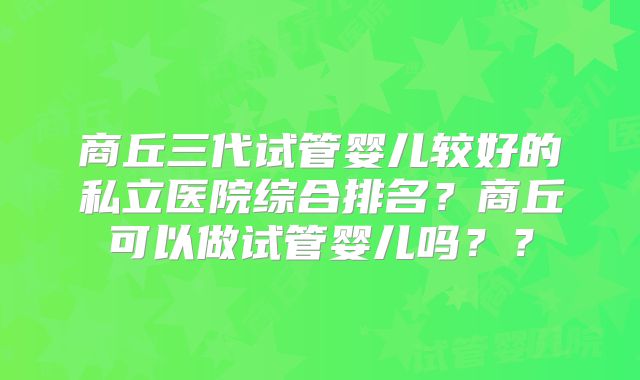 商丘三代试管婴儿较好的私立医院综合排名？商丘可以做试管婴儿吗？？