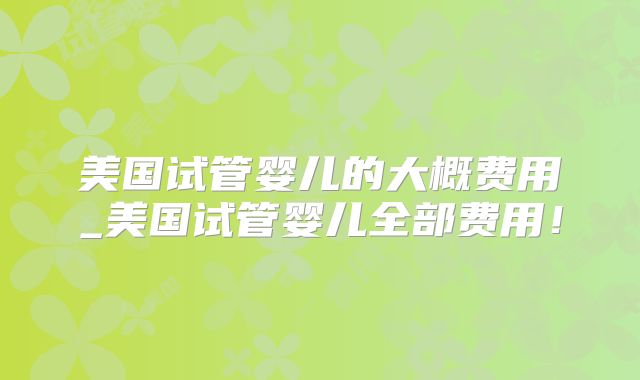 美国试管婴儿的大概费用_美国试管婴儿全部费用!