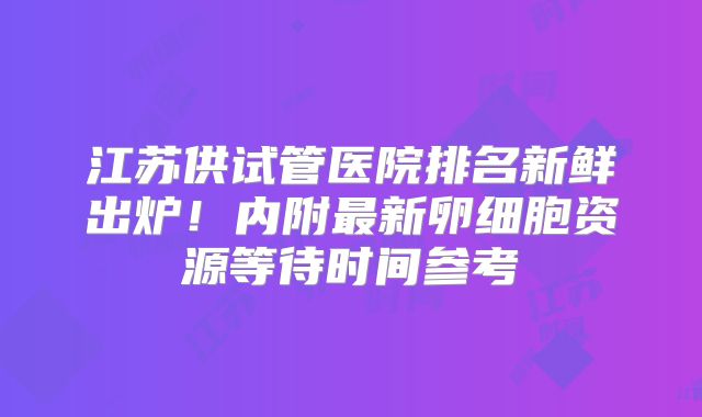 江苏供试管医院排名新鲜出炉!内附最新卵细胞资源等待时间参考