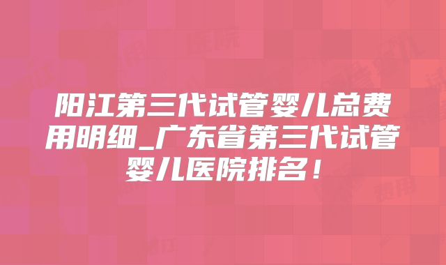 阳江第三代试管婴儿总费用明细_广东省第三代试管婴儿医院排名！