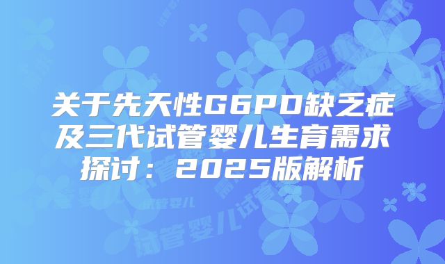 关于先天性G6PD缺乏症及三代试管婴儿生育需求探讨：2025版解析