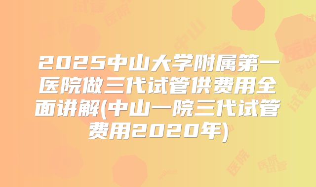 2025中山大学附属第一医院做三代试管供费用全面讲解(中山一院三代试管费用2020年)