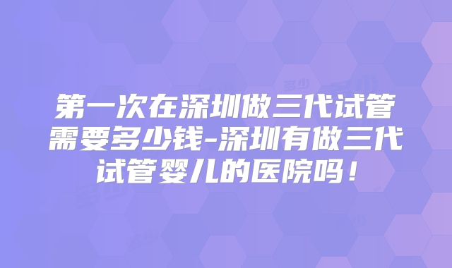 第一次在深圳做三代试管需要多少钱-深圳有做三代试管婴儿的医院吗!