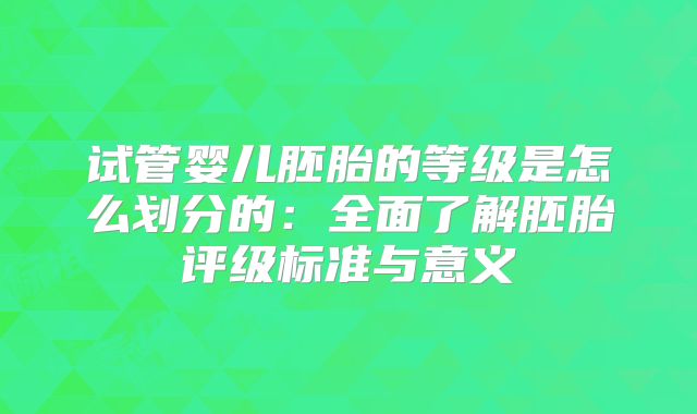 试管婴儿胚胎的等级是怎么划分的：全面了解胚胎评级标准与意义