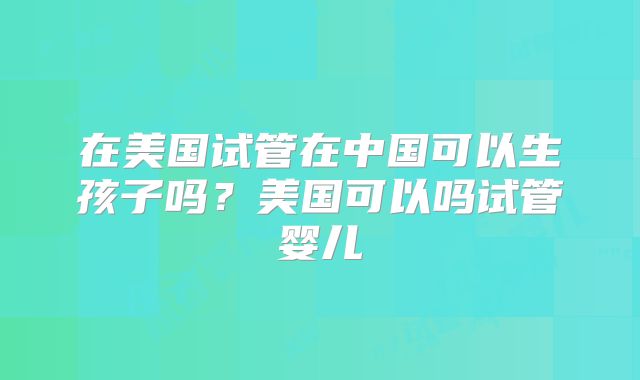 在美国试管在中国可以生孩子吗？美国可以吗试管婴儿