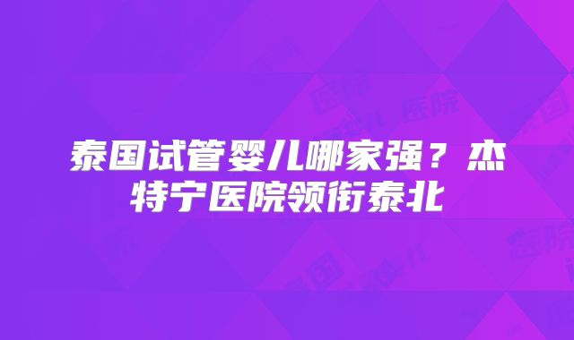 泰国试管婴儿哪家强？杰特宁医院领衔泰北