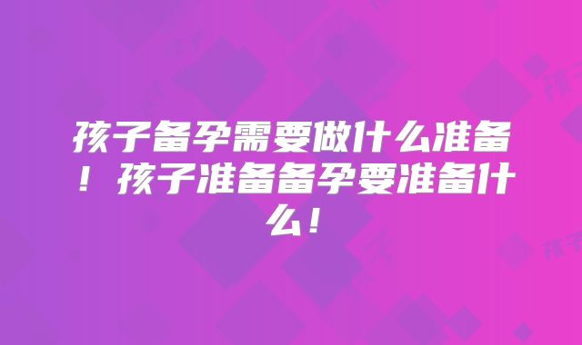 孩子备孕需要做什么准备！孩子准备备孕要准备什么！