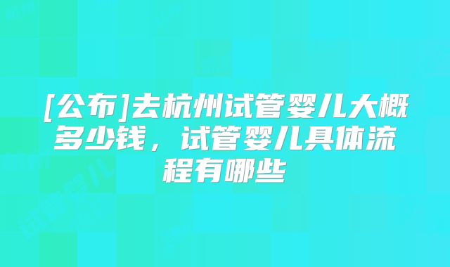 [公布]去杭州试管婴儿大概多少钱，试管婴儿具体流程有哪些