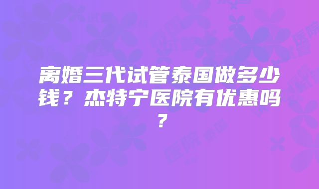 离婚三代试管泰国做多少钱?杰特宁医院有优惠吗?