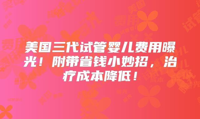 美国三代试管婴儿费用曝光!附带省钱小妙招,治疗成本降低!