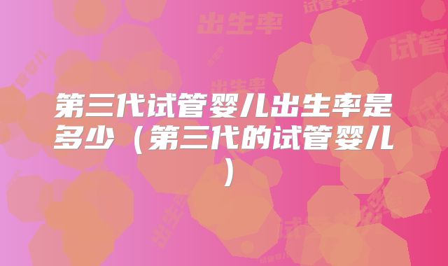 第三代试管婴儿出生率是多少（第三代的试管婴儿）