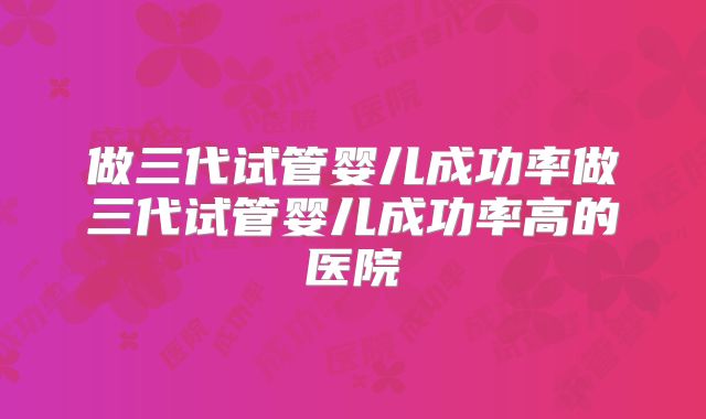 做三代试管婴儿成功率做三代试管婴儿成功率高的医院