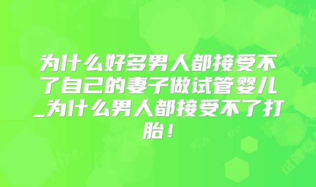为什么好多男人都接受不了自己的妻子做试管婴儿_为什么男人都接受不了打胎！