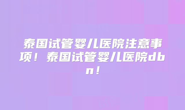 泰国试管婴儿医院注意事项！泰国试管婴儿医院dbn！