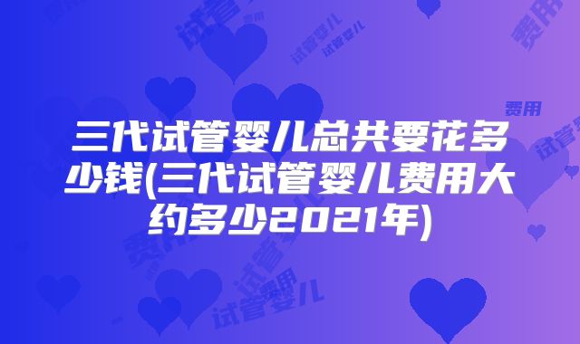 三代试管婴儿总共要花多少钱(三代试管婴儿费用大约多少2021年)